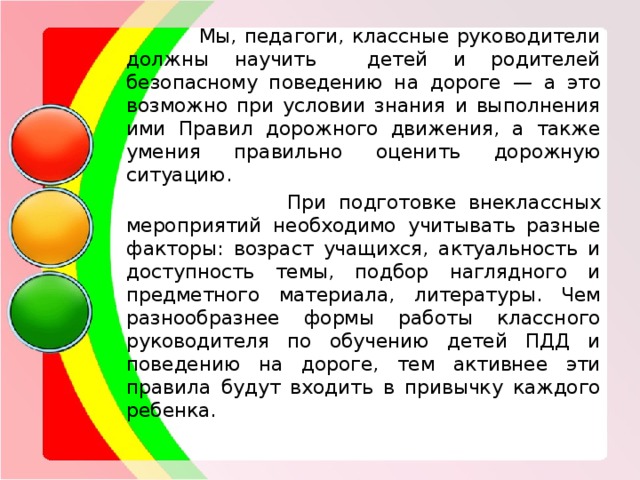  Мы, педагоги, классные руководители должны научить детей и родителей безопасному поведению на дороге — а это возможно при условии знания и выполнения ими Правил дорожного движения, а также умения правильно оценить дорожную ситуацию.  При подготовке внеклассных мероприятий необходимо учитывать разные факторы: возраст учащихся, актуальность и доступность темы, подбор наглядного и предметного материала, литературы. Чем разнообразнее формы работы классного руководителя по обучению детей ПДД и поведению на дороге, тем активнее эти правила будут входить в привычку каждого ребенка. 