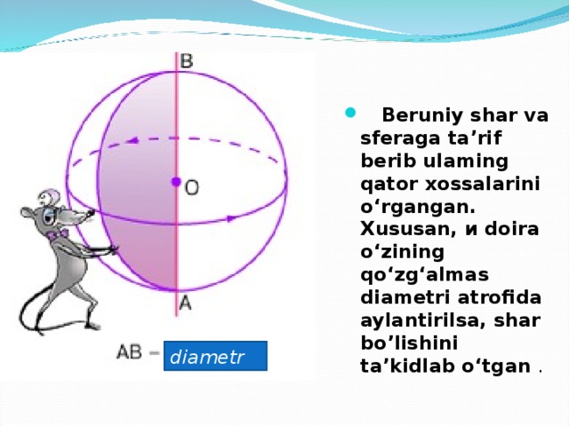  Beruniy shar va sferaga ta’rif berib ulaming qator  xossalarini о ‘rgangan. Xususan, и doira о ‘zining qo‘zg‘almas diametri atrofida aylantirilsa, shar bo’lishini ta’kidlab о ‘tgan . diametr 
