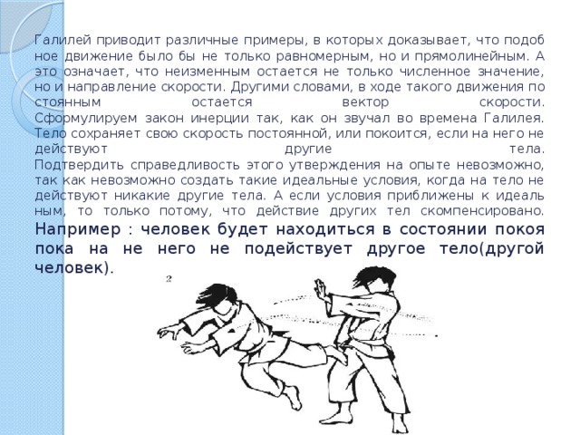 Га­ли­лей при­во­дит раз­лич­ные при­ме­ры, в ко­то­рых до­ка­зы­ва­ет, что по­доб­ное дви­же­ние было бы не толь­ко рав­но­мер­ным, но и пря­мо­ли­ней­ным. А это озна­ча­ет, что неиз­мен­ным оста­ет­ся не толь­ко чис­лен­ное зна­че­ние, но и на­прав­ле­ние ско­ро­сти. Дру­ги­ми сло­ва­ми, в ходе та­ко­го дви­же­ния по­сто­ян­ным оста­ет­ся век­тор ско­ро­сти.  Сфор­му­ли­ру­ем закон инер­ции так, как он зву­чал во вре­ме­на Га­ли­лея.  Тело со­хра­ня­ет свою ско­рость по­сто­ян­ной, или по­ко­ит­ся, если на него не дей­ству­ют дру­гие тела.  Под­твер­дить спра­вед­ли­вость этого утвер­жде­ния на опыте невоз­мож­но, так как невоз­мож­но со­здать такие иде­аль­ные усло­вия, когда на тело не дей­ству­ют ни­ка­кие дру­гие тела. А если усло­вия при­бли­же­ны к иде­аль­ным, то толь­ко по­то­му, что дей­ствие дру­гих тел ском­пен­си­ро­ва­но.  Например : человек будет находиться в состоянии покоя пока на не него не подействует другое тело(другой человек). 