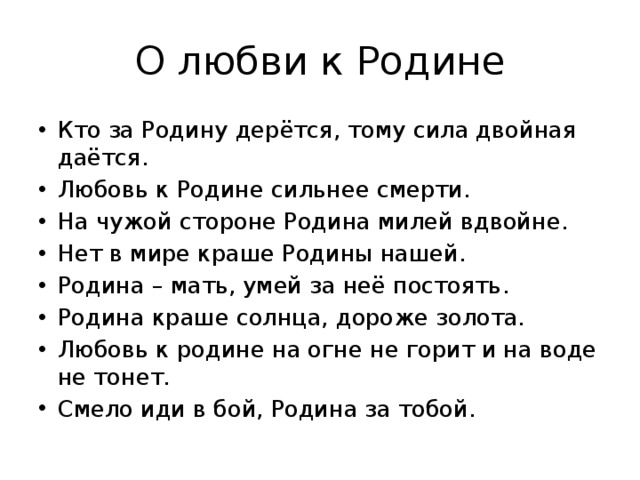 О любви к Родине Кто за Родину дерётся, тому сила двойная даётся. Любовь к Родине сильнее смерти. На чужой стороне Родина милей вдвойне. Нет в мире краше Родины нашей. Родина – мать, умей за неё постоять. Родина краше солнца, дороже золота. Любовь к родине на огне не горит и на воде не тонет. Смело иди в бой, Родина за тобой. 