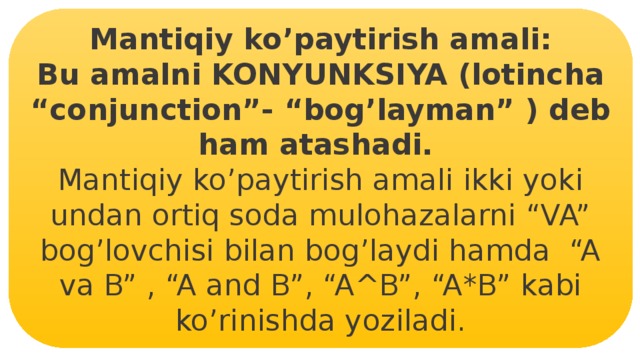 Mantiqiy ko’paytirish amali: Bu amalni KONYUNKSIYA (lotincha “conjunction”- “bog’layman” ) deb ham atashadi. Mantiqiy ko’paytirish amali ikki yoki undan ortiq soda mulohazalarni “VA” bog’lovchisi bilan bog’laydi hamda “A va B” , “A and B”, “A^B”, “A*B” kabi ko’rinishda yoziladi. 