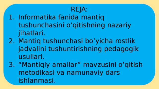 REJA: Informatika fanida mantiq tushunchasini o’qitishning nazariy jihatlari. Mantiq tushunchasi bo’yicha rostlik jadvalini tushuntirishning pedagogik usullari. “ Mantiqiy amallar” mavzusini o’qitish metodikasi va namunaviy dars ishlanmasi. 