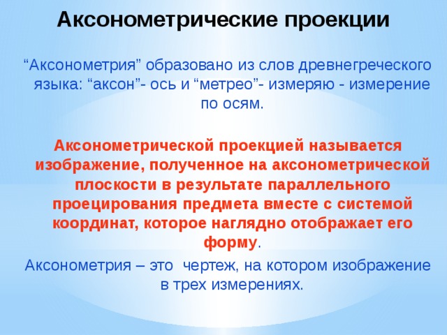 Аксонометрические проекции “ Аксонометрия” образовано из слов древнегреческого языка: “аксон”- ось и “метрео”- измеряю - измерение по осям. Аксонометрической проекцией называется изображение, полученное на аксонометрической плоскости в результате параллельного проецирования предмета вместе с системой координат, которое наглядно отображает его форму . Аксонометрия – это чертеж, на котором изображение в трех измерениях. 