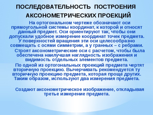 ПОСЛЕДОВАТЕЛЬНОСТЬ ПОСТРОЕНИЯ АКСОНОМЕТРИЧЕСКИХ ПРОЕКЦИЙ    На ортогональном чертеже обозначают оси прямоугольной системы координат, к которой и относят данный предмет. Оси ориентируют так, чтобы они допускали удобное измерение координат точек предмета. У поверхностей вращения эти оси целесообразно совмещать с осями симметрии, а у гранных – с ребрами. Строят аксонометрические оси с расчетом, чтобы была обеспечена наилучшая наглядность изображения и видимость отдельных элементов предмета. По одной из ортогональных проекций предмета чертят вторичную проекцию. Вычерчивать рекомендуется ту вторичную проекцию предмета, которая проще других. Таким образом, используют два измерения предмета.  Создают аксонометрическое изображение, откладывая третье измерение предмета.  