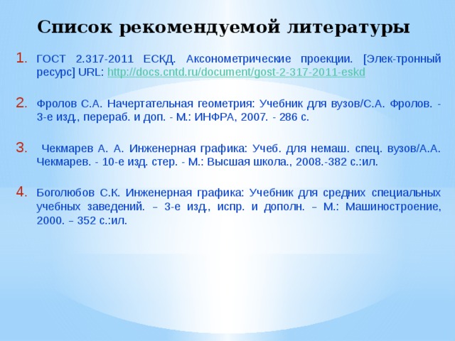 Список рекомендуемой литературы ГОСТ 2.317-2011 ЕСКД. Аксонометрические проекции. [Элек-тронный ресурс] URL: http://docs.cntd.ru/document/gost-2-317-2011-eskd Фролов С.А. Начертательная геометрия: Учебник для вузов/С.А. Фролов. - 3-е изд., перераб. и доп. - М.: ИНФРА, 2007. - 286 с.  Чекмарев А. А. Инженерная графика: Учеб. для немаш. спец. вузов/А.А. Чекмарев. - 10-е изд. стер. - М.: Высшая школа., 2008.-382 с.:ил. Боголюбов С.К. Инженерная графика: Учебник для средних специальных учебных заведений. – 3-е изд., испр. и дополн. – М.: Машиностроение, 2000. – 352 с.:ил. 