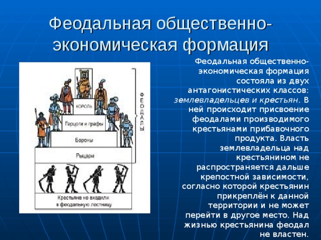 Феодальная общественно-экономическая формация Феодальная общественно-экономическая формация состояла из двух антагонистических классов: землевладельцев и крестьян . В ней происходит присвоение феодалами производимого крестьянами прибавочного продукта. Власть землевладельца над крестьянином не распространяется дальше крепостной зависимости, согласно которой крестьянин прикреплён к данной территории и не может перейти в другое место. Над жизнью крестьянина феодал не властен. 