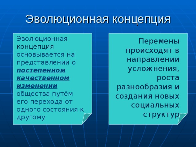 Эволюционная концепция Эволюционная концепция основывается на представлении о постепенном качественном изменении общества путём его перехода от одного состояния к другому Перемены происходят в направлении усложнения, роста разнообразия и создания новых социальных структур 