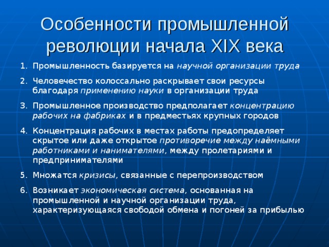 Особенности промышленной революции начала XIX века Промышленность базируется на научной организации труда Человечество колоссально раскрывает свои ресурсы благодаря применению науки в организации труда Промышленное производство предполагает концентрацию рабочих на фабриках и в предместьях крупных городов Концентрация рабочих в местах работы предопределяет скрытое или даже открытое противоречие между наёмными работниками и нанимателями , между пролетариями и предпринимателями Множатся кризисы , связанные с перепроизводством Возникает экономическая система , основанная на промышленной и научной организации труда, характеризующаяся свободой обмена и погоней за прибылью 