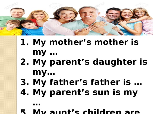 My mother’s mother is my … My parent’s daughter is my… My father’s father is … My parent’s sun is my … My aunt’s children are my… My father’s brother is my… My mother’s sister is my … 