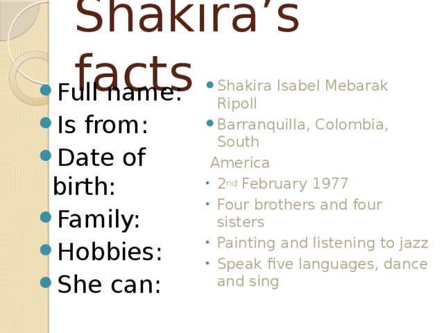 Shakira’s facts Full name: Is from: Date of birth: Family: Hobbies: She can: Shakira Isabel Mebarak Ripoll Barranquilla, Colombia, South  America 2 nd February 1977 Four brothers and four sisters Painting and listening to jazz Speak five languages, dance and sing 