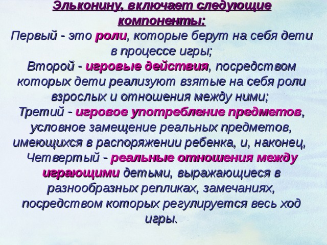  Структура ролевой игры согласно Д. Б. Эльконину, включает следующие компоненты: Первый - это роли , которые берут на себя дети в процессе игры; Второй - игровые действия , посредством которых дети реализуют взятые на себя роли взрослых и отношения между ними; Третий - игровое употребление предметов , условное замещение реальных предметов, имеющихся в распоряжении ребенка, и, наконец, Четвертый - реальные отношения между играющими детьми, выражающиеся в разнообразных репликах, замечаниях, посредством которых регулируется весь ход игры.     