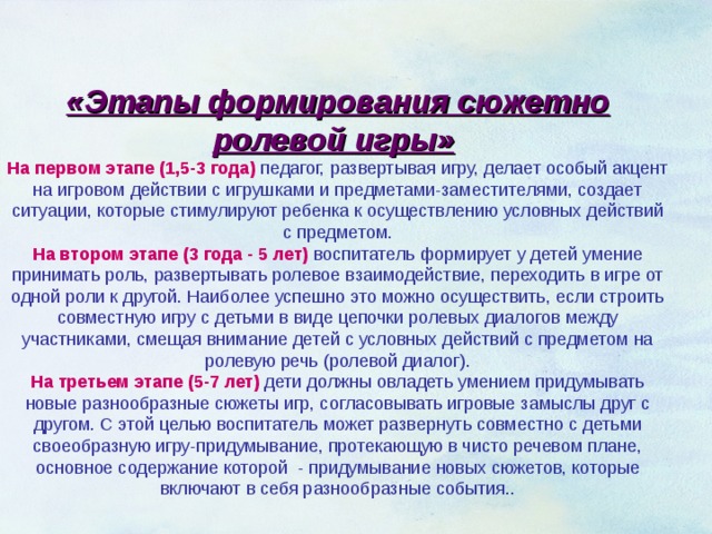 «Этапы формирования сюжетно ролевой игры»  На первом этапе (1,5-3 года)  педагог, развертывая игру, делает особый акцент на игровом действии с игрушками и предметами-заместителями, создает ситуации, которые стимулируют ребенка к осуществлению условных действий с предметом. На втором этапе (3 года - 5 лет) воспитатель формирует у детей умение принимать роль, развертывать ролевое взаимодействие, переходить в игре от одной роли к другой. Наиболее успешно это можно осуществить, если строить совместную игру с детьми в виде цепочки ролевых диалогов между участниками, смещая внимание детей с условных действий с предметом на ролевую речь (ролевой диалог). На третьем этапе (5-7 лет) дети должны овладеть умением придумывать новые разнообразные сюжеты игр, согласовывать игровые замыслы друг с другом. С этой целью воспитатель может развернуть совместно с детьми своеобразную игру-придумывание, протекающую в чисто речевом плане, основное содержание которой - придумывание новых сюжетов, которые включают в себя разнообразные события..  