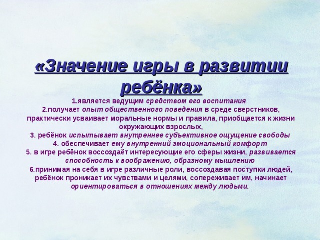 «Значение игры в развитии ребёнка»  1.является ведущим средством его воспитания  2.получает опыт общественного поведения в среде сверстников, практически усваивает моральные нормы и правила, приобщается к жизни окружающих взрослых,  3. ребёнок испытывает внутреннее субъективное ощущение свободы   4. обеспечивает ему внутренний эмоциональный комфорт   5. в игре ребёнок воссоздаёт интересующие его сферы жизни, развивается способность к воображению, образному мышлению   6.принимая на себя в игре различные роли, воссоздавая поступки людей, ребёнок проникает их чувствами и целями, сопереживает им, начинает ориентироваться в отношениях между людьми.   