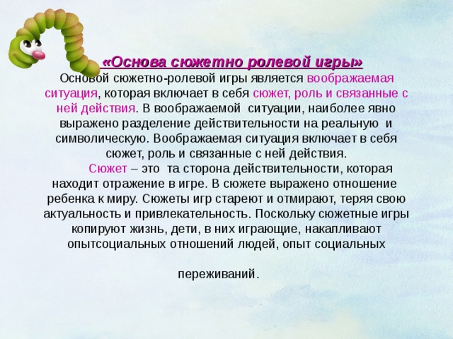   «Основа сюжетно ролевой игры»  Основой сюжетно-ролевой игры является воображаемая ситуация , которая включает в себя сюжет, роль и связанные с ней действия . В воображаемой ситуации, наиболее явно выражено разделение действительности на реальную и символическую. Воображаемая ситуация включает в себя сюжет, роль и связанные с ней действия.   Сюжет – это та сторона действительности, которая находит отражение в игре. В сюжете выражено отношение ребенка к миру. Сюжеты игр стареют и отмирают, теряя свою актуальность и привлекательность. Поскольку сюжетные игры копируют жизнь, дети, в них играющие, накапливают опытсоциальных отношений людей, опыт социальных переживаний.  