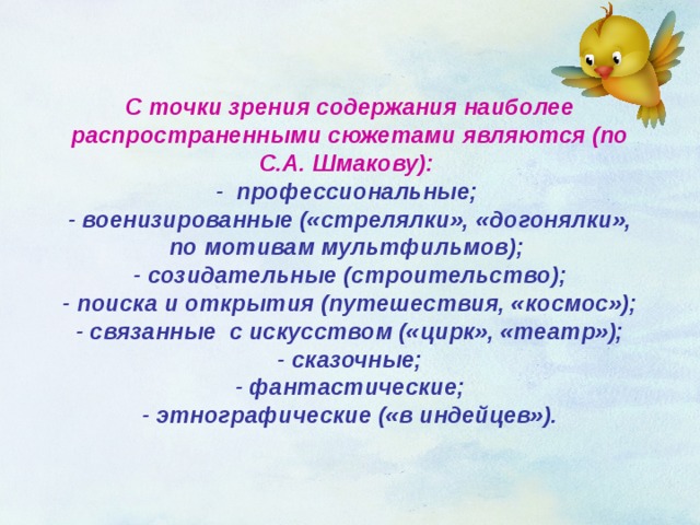 С точки зрения содержания наиболее распространенными сюжетами являются (по С.А. Шмакову):   - профессиональные;  - военизированные («стрелялки», «догонялки», по мотивам мультфильмов);  - созидательные (строительство);  - поиска и открытия (путешествия, «космос»);  - связанные с искусством («цирк», «театр»);  - сказочные;  - фантастические;  - этнографические («в индейцев»). 