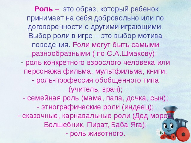  Роль –  это образ, который ребенок принимает на себя добровольно или по договоренности с другими играющими. Выбор роли в игре – это выбор мотива поведения.  Роли могут быть самыми разнообразными ( по С.А.Шмакову):   - роль конкретного взрослого человека или персонажа фильма, мультфильма, книги;  - роль-профессия обобщенного типа (учитель, врач);  - семейная роль (мама, папа, дочка, сын);  - этнографические роли (индеец);  - сказочные, карнавальные роли (Дед мороз, Волшебник, Пират, Баба Яга);  - роль животного. 