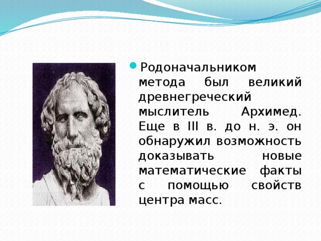 Родоначальником метода был великий древнегреческий мыслитель Архимед. Еще в III в. до н. э. он обнаружил возможность доказывать новые математические факты с помощью свойств центра масс. 