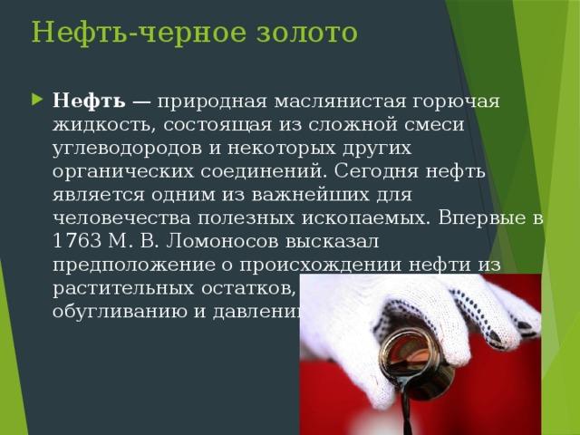 Нефть-черное золото Нефть — природная маслянистая горючая жидкость, состоящая из сложной смеси углеводородов и некоторых других органических соединений. Сегодня нефть является одним из важнейших для человечества полезных ископаемых. Впервые в 1763 М. В. Ломоносов высказал предположение о происхождении нефти из растительных остатков, подвергшихся обугливанию и давлению в земных слоях. 