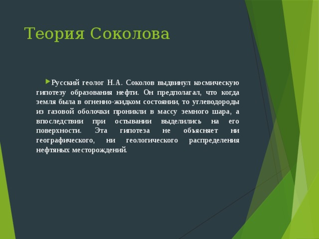 Теория Соколова Русский геолог Н.А. Соколов выдвинул космическую гипотезу образования нефти. Он предполагал, что когда земля была в огненно-жидком состоянии, то углеводороды из газовой оболочки проникли в массу земного шара, а впоследствии при остывании выделились на его поверхности. Эта гипотеза не объясняет ни географического, ни геологического распределения нефтяных месторождений. 