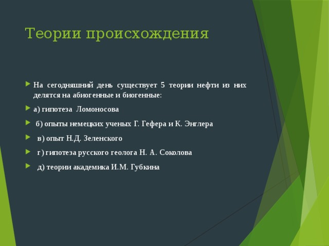 Теории происхождения На сегодняшний день существует 5 теории нефти из них делятся на абиогенные и биогенные: а) гипотеза Ломоносова  б) опыты немецких ученых Г. Гефера и К. Энглера  в) опыт Н.Д. Зеленского  г) гипотеза русского геолога Н. А. Соколова  д) теории академика И.М. Губкина 