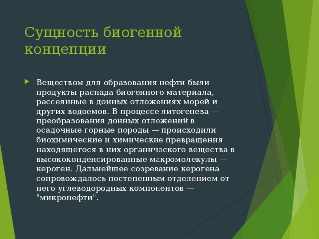 Сущность биогенной концепции Веществом для образования нефти были продукты распада биогенного материала, рассеянные в донных отложениях морей и других водоемов. В процессе литогенеза — преобразования донных отложений в осадочные горные породы — происходили биохимические и химические превращения находящегося в них органического вещества в высококонденсированные макромолекулы — кероген. Дальнейшее созревание керогена сопровождалось постепенным отделением от него углеводородных компонентов — 