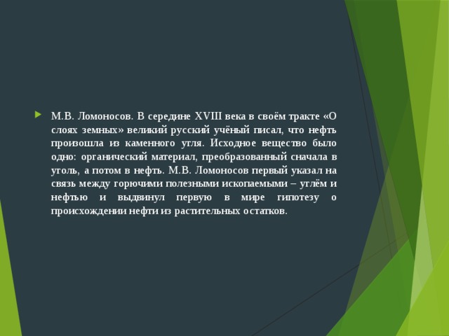 М.В. Ломоносов. В середине XVIII века в своём тракте «О слоях земных» великий русский учёный писал, что нефть произошла из каменного угля. Исходное вещество было одно: органический материал, преобразованный сначала в уголь, а потом в нефть. М.В. Ломоносов первый указал на связь между горючими полезными ископаемыми – углём и нефтью и выдвинул первую в мире гипотезу о происхождении нефти из растительных остатков. 