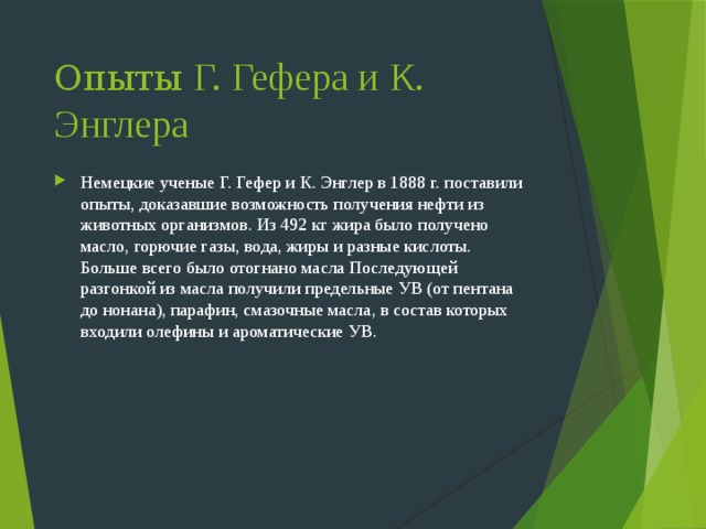 Опыты Г. Гефера и К. Энглера Немецкие ученые Г. Гефер и К. Энглер в 1888 г. поставили опыты, доказавшие возможность получения нефти из животных организмов. Из 492 кг жира было получено масло, горючие газы, вода, жиры и разные кислоты. Больше всего было отогнано масла Последующей разгонкой из масла получили предельные УВ (от пентана до нонана), парафин, смазочные масла, в состав которых входили олефины и ароматические УВ. 