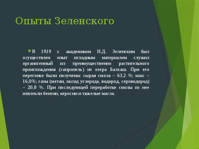 Опыты Зеленского В 1919 г. академиком Н.Д. Зеленским был осуществлен опыт исходным материалом служил органогенный ил преимущественно растительного происхождения (сапропель) из озера Балхаш. При его перегонке были получены: сырая смола – 63,2 %; кокс – 16,0%; газы (метан, оксид углерода, водород, сероводород) – 20,8 %. При последующей переработке смолы из нее извлекли бензин, керосин и тяжелые масла. 