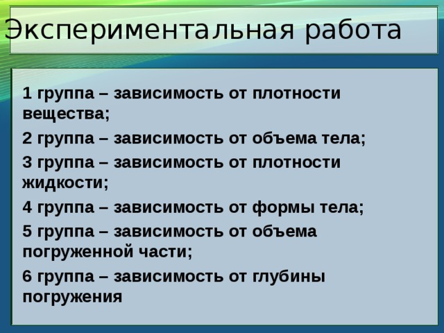 Экспериментальная работа 1 группа – зависимость от плотности вещества; 2 группа – зависимость от объема тела; 3 группа – зависимость от плотности жидкости; 4 группа – зависимость от формы тела; 5 группа – зависимость от объема погруженной части; 6 группа – зависимость от глубины погружения 