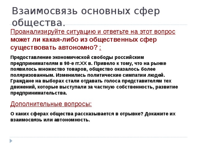 Взаимосвязь основных сфер общества. Проанализируйте ситуацию и ответьте на этот вопрос может ли какая-либо из общественных сфер существовать автономно? : Предоставление экономической свободы российским предпринимателям в 90-е гг.XX в. Привело к тому, что на рынке появилось множество товаров, общество оказалось более поляризованным. Изменились политические симпатии людей. Граждане на выборах стали отдавать голоса представителям тех движений, которые выступали за частную собственность, развитие предпринимательства. Дополнительные вопросы: О каких сферах общества рассказывается в отрывке? Докажите их взаимосвязь или автономность. 