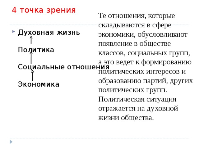 4 точка зрения   Те отношения, которые складываются в сфере экономики, обусловливают появление в обществе классов, социальных групп, а это ведет к формированию политических интересов и образованию партий, других политических групп. Политическая ситуация отражается на духовной жизни общества. Духовная жизнь   Политика   Социальные отношения   Экономика 