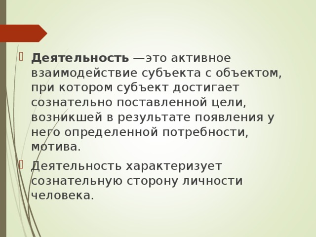   Деятельность  —это активное взаимодействие субъекта с объектом, при котором субъект достигает сознательно поставленной цели, возникшей в результате появления у него определенной потребности, мотива. Деятельность характеризует сознательную сторону личности человека. 