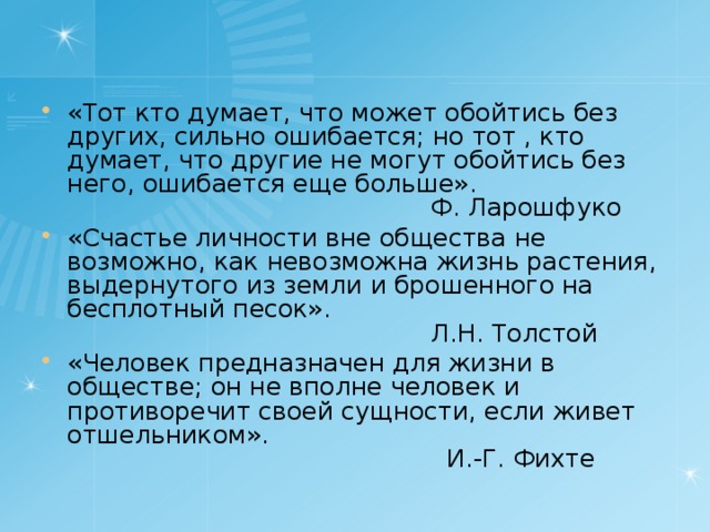 «Тот кто думает, что может обойтись без других, сильно ошибается; но тот , кто думает, что другие не могут обойтись без него, ошибается еще больше».  Ф. Ларошфуко «Счастье личности вне общества не возможно, как невозможна жизнь растения, выдернутого из земли и брошенного на бесплотный песок».  Л.Н. Толстой «Человек предназначен для жизни в обществе; он не вполне человек и противоречит своей сущности, если живет отшельником».  И.-Г. Фихте 