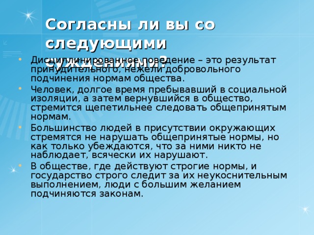 Согласны ли вы со следующими суждениями? Дисциплинированное поведение – это результат принудительного, нежели добровольного подчинения нормам общества. Человек, долгое время пребывавший в социальной изоляции, а затем вернувшийся в общество, стремится щепетильнее следовать общепринятым нормам. Большинство людей в присутствии окружающих стремятся не нарушать общепринятые нормы, но как только убеждаются, что за ними никто не наблюдает, всячески их нарушают. В обществе, где действуют строгие нормы, и государство строго следит за их неукоснительным выполнением, люди с большим желанием подчиняются законам.   