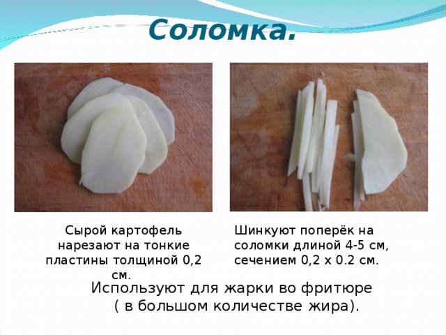 Соломка. Сырой картофель нарезают на тонкие пластины толщиной 0,2 см. Шинкуют поперёк на соломки длиной 4-5 см, сечением 0,2 х 0.2 см. Используют для жарки во фритюре ( в большом количестве жира).  
