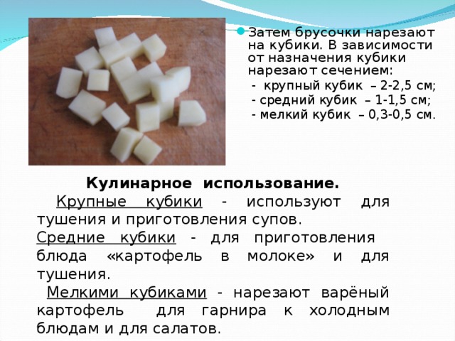 Затем брусочки нарезают на кубики. В зависимости от назначения кубики нарезают сечением:  - крупный кубик – 2-2,5 см;  - средний кубик – 1-1,5 см;  - мелкий кубик – 0,3-0,5 см. Кулинарное использование.  Крупные кубики - используют для тушения и приготовления супов. Средние кубики - для приготовления блюда «картофель в молоке» и для тушения.  Мелкими кубиками - нарезают варёный картофель для гарнира к холодным блюдам и для салатов.  