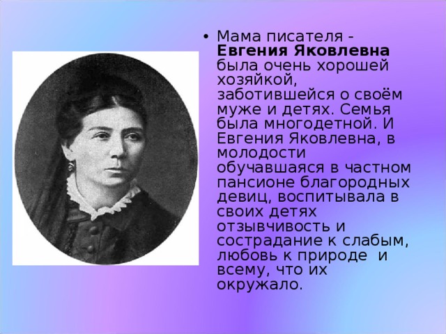 Мама писателя - Евгения Яковлевна была очень хорошей хозяйкой, заботившейся о своём муже и детях. Семья была многодетной. И Евгения Яковлевна, в молодости обучавшаяся в частном пансионе благородных девиц, воспитывала в своих детях отзывчивость и сострадание к слабым, любовь к природе  и всему, что их окружало. 