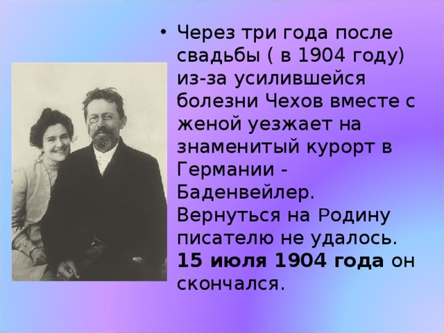 Через три года после свадьбы ( в 1904 году) из-за усилившейся болезни Чехов вместе с женой уезжает на знаменитый курорт в Германии - Баденвейлер.  Вернуться на Р одину писателю не удалось.  15 июля 1904 года он скончался. 