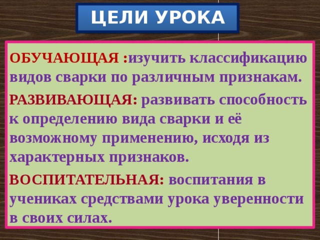 ЦЕЛИ УРОКА  ОБУЧАЮЩАЯ : изучить классификацию видов сварки по различным признакам. РАЗВИВАЮЩАЯ:  развивать способность к определению вида сварки и её возможному применению, исходя из характерных признаков. ВОСПИТАТЕЛЬНАЯ:  воспитания в учениках средствами урока уверенности в своих силах. 