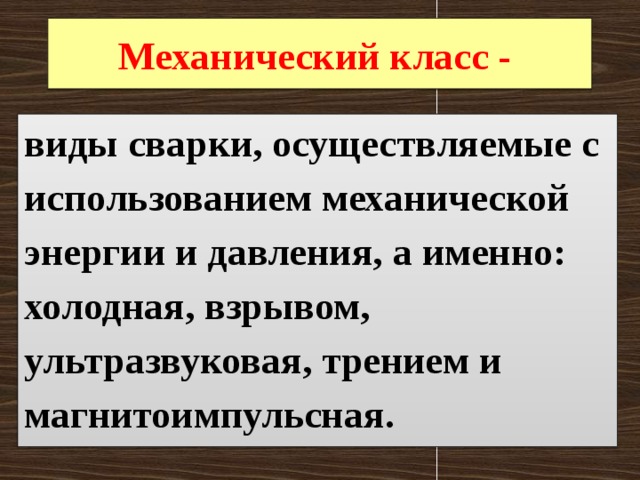 Механический класс - виды сварки, осуществляемые с использованием механической энергии и давления, а именно: холодная, взрывом, ультразвуковая, трением и магнитоимпульсная. 