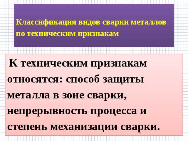  Классификация видов сварки металлов по техническим признакам    К техническим признакам относятся: способ защиты металла в зоне сварки, непрерывность процесса и степень механизации сварки. 