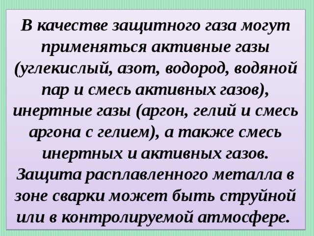 В качестве защитного газа могут применяться активные газы (углекислый, азот, водород, водяной пар и смесь активных газов), инертные газы (аргон, гелий и смесь аргона с гелием), а также смесь инертных и активных газов. Защита расплавленного металла в зоне сварки может быть струйной или в контролируемой атмосфере. 