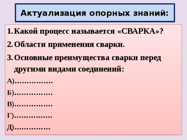 Актуализация опорных знаний: Какой процесс называется «СВАРКА»? Области применения сварки. Основные преимущества сварки перед другими видами соединений: А)……………. Б)……………. В)……………. Г)……………. Д)…………… 