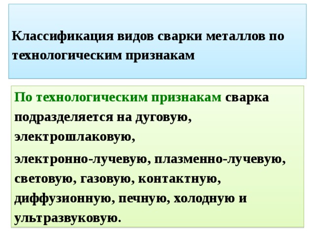  Классификация видов сварки металлов по технологическим признакам   По технологическим признакам  сварка подразделяется на дуговую, электрошлаковую, электронно-лучевую, плазменно-лучевую, световую, газовую, контактную, диффузионную, печную, холодную и ультразвуковую. 