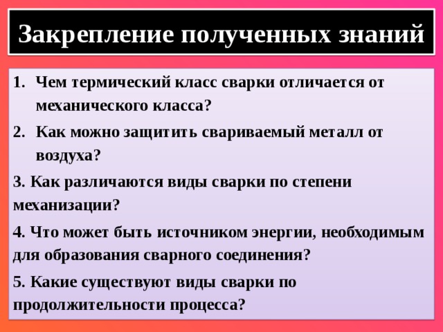 Закрепление полученных знаний Чем термический класс сварки отличается от механического класса? Как можно защитить свариваемый металл от воздуха? 3. Как различаются виды сварки по степени механизации? 4. Что может быть источником энергии, необходимым для образования сварного соединения? 5. Какие существуют виды сварки по продолжительности процесса? 