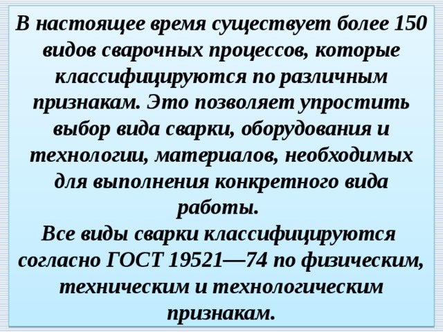 В настоящее время существует более 150 видов сварочных процессов, которые классифицируются по различным признакам. Это позволяет упростить выбор вида сварки, оборудования и технологии, материалов, необходимых для выполнения конкретного вида работы.  Все виды сварки классифицируются согласно ГОСТ 19521—74 по физическим, техническим и технологическим признакам. 