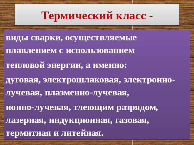 Термический класс - виды сварки, осуществляемые плавлением с использованием тепловой энергии, а именно: дуговая, электрошлаковая, электронно-лучевая, плазменно-лучевая, ионно-лучевая, тлеющим разрядом, лазерная, индукционная, газовая, термитная и литейная. 