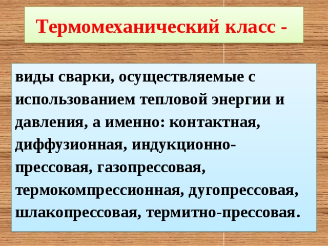 Термомеханический класс -  виды сварки, осуществляемые с использованием тепловой энергии и давления, а именно: контактная, диффузионная, индукционно-прессовая, газопрессовая, термокомпрессионная, дугопрессовая, шлакопрессовая, термитно-прессовая. 