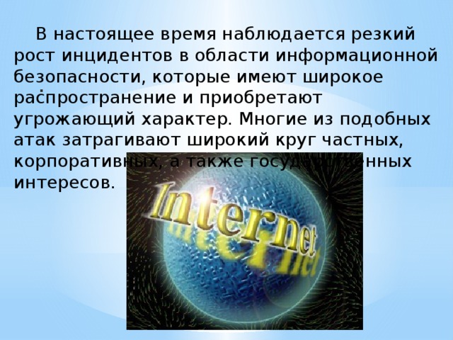  В настоящее время наблюдается резкий рост инцидентов в области информационной безопасности, которые имеют широкое распространение и приобретают угрожающий характер. Многие из подобных атак затрагивают широкий круг частных, корпоративных, а также государственных интересов. . 