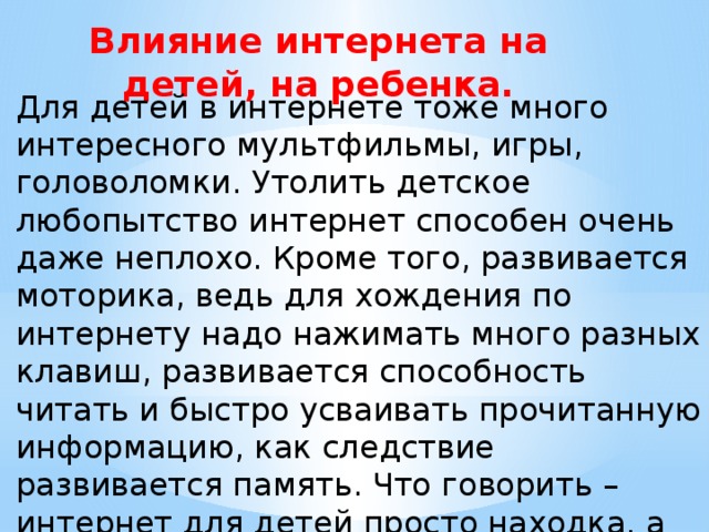 Влияние интернета на детей, на ребенка. Для детей в интернете тоже много интересного мультфильмы, игры, головоломки. Утолить детское любопытство интернет способен очень даже неплохо. Кроме того, развивается моторика, ведь для хождения по интернету надо нажимать много разных клавиш, развивается способность читать и быстро усваивать прочитанную информацию, как следствие развивается память. Что говорить – интернет для детей просто находка, а вот если ребенок будет изучать интернет вместе с родителями тогда результат будет еще лучше, ведь они всегда подскажут и всегда оградят от ненужной информации. 